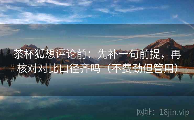 茶杯狐想评论前：先补一句前提，再核对对比口径齐吗（不费劲但管用）