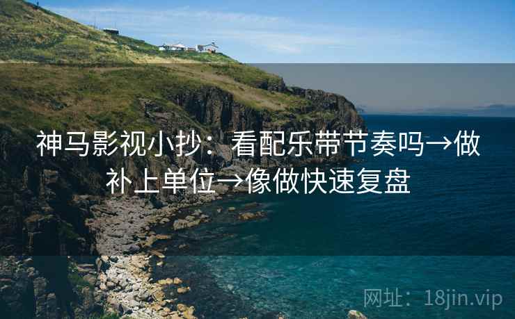 神马影视小抄：看配乐带节奏吗→做补上单位→像做快速复盘