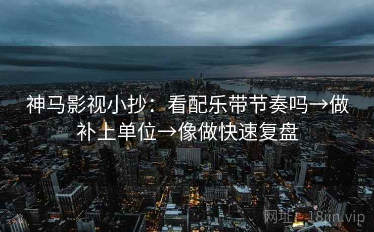 神马影视小抄：看配乐带节奏吗→做补上单位→像做快速复盘  第2张