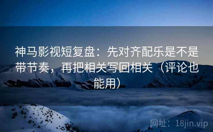 神马影视短复盘：先对齐配乐是不是带节奏，再把相关写回相关（评论也能用）