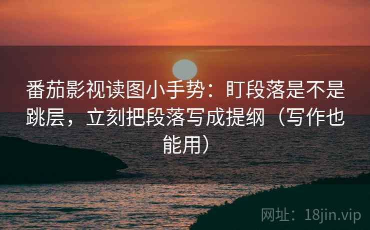 番茄影视读图小手势:盯段落是不是跳层,立刻把段落写成提纲(写作也能用)