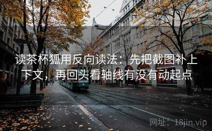 读茶杯狐用反向读法：先把截图补上下文，再回头看轴线有没有动起点
