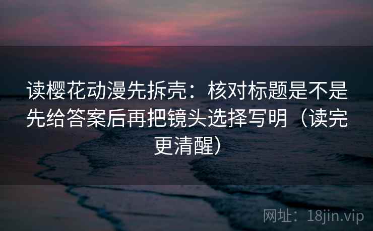 读樱花动漫先拆壳：核对标题是不是先给答案后再把镜头选择写明（读完更清醒）