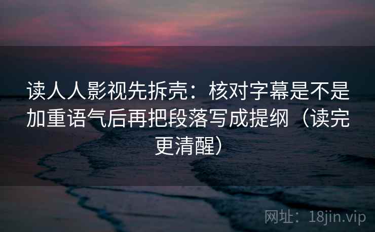 读人人影视先拆壳：核对字幕是不是加重语气后再把段落写成提纲（读完更清醒）