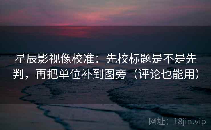 星辰影视像校准：先校标题是不是先判，再把单位补到图旁（评论也能用）